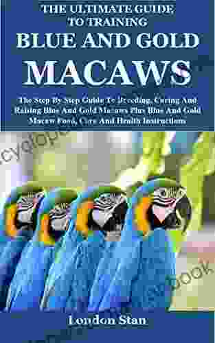 The Ultimate Guide To Training Blue And Gold Macaws: The Step By Step Guide To Breeding Caring And Raising Blue And Gold Macaws Plus Blue And Gold Macaw Food Care And Health Instructions